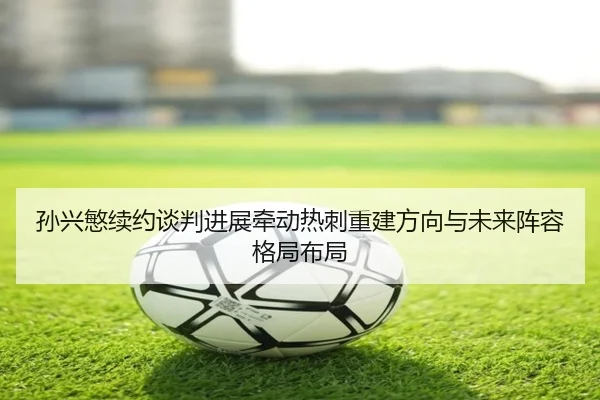 孙兴慜续约谈判进展牵动热刺重建方向与未来阵容格局布局
