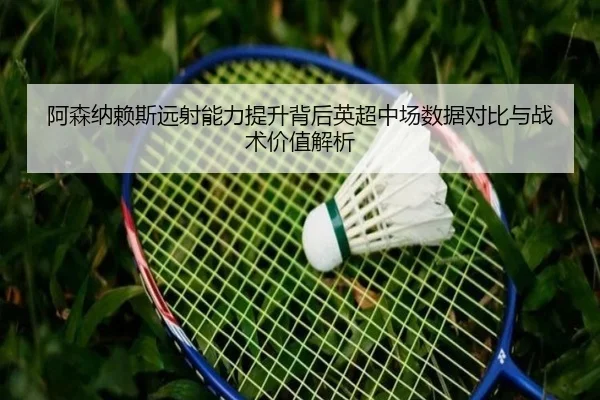 阿森纳赖斯远射能力提升背后英超中场数据对比与战术价值解析