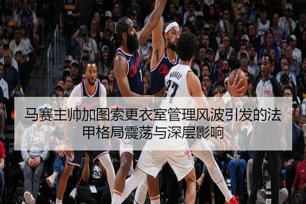 马赛主帅加图索更衣室管理风波引发的法甲格局震荡与深层影响