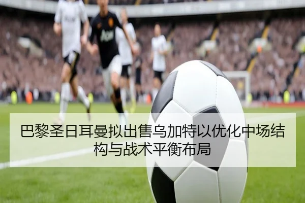 巴黎圣日耳曼拟出售乌加特以优化中场结构与战术平衡布局