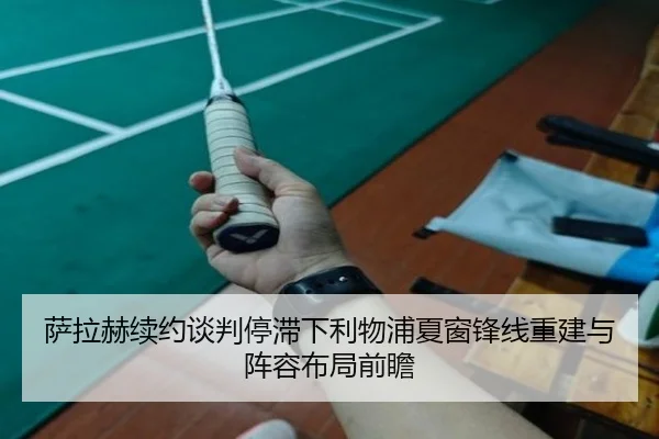 萨拉赫续约谈判停滞下利物浦夏窗锋线重建与阵容布局前瞻
